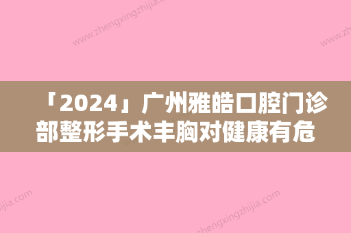 「2024」广州雅皓口腔门诊部整形手术丰胸对健康有危害吗-广州雅皓口腔门诊部整形手术丰胸的操作方式及风险