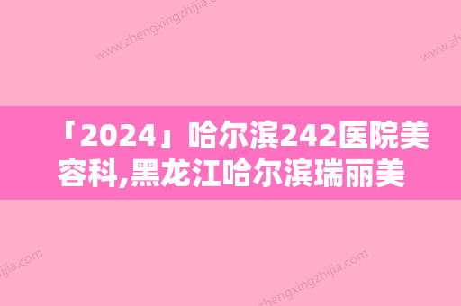 「2024」哈尔滨242医院美容科,黑龙江哈尔滨瑞丽美利丝毛发移植整形谁做的好价格表