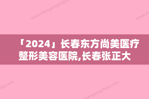 「2024」长春东方尚美医疗整形美容医院,长春张正大美容整形门诊部你更喜欢哪一家