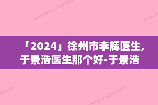 「2024」徐州市李辉医生,于景浩医生那个好-于景浩医师top榜深度盘点