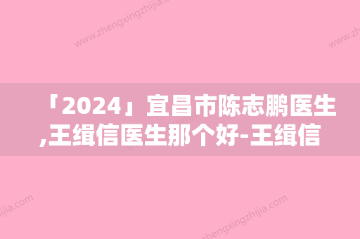 「2024」宜昌市陈志鹏医生,王缉信医生那个好-王缉信医师技术前沿口碑专业