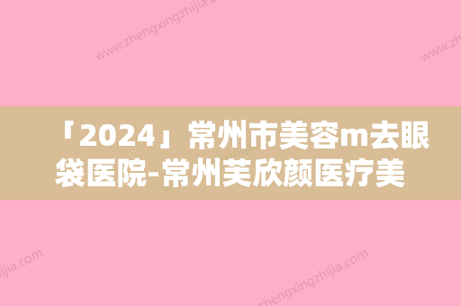 「2024」常州市美容m去眼袋医院-常州芙欣颜医疗美容门诊部同级难有敌手