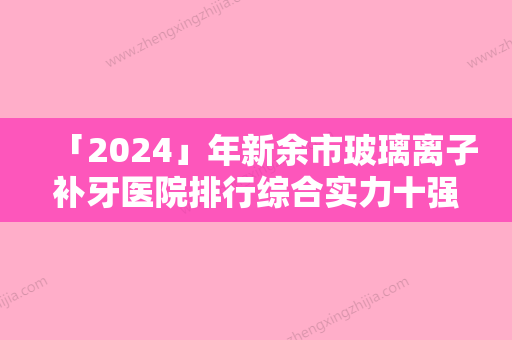 「2024」年新余市玻璃离子补牙医院排行综合实力十强集合啦-新余市玻璃离子补牙口腔医院