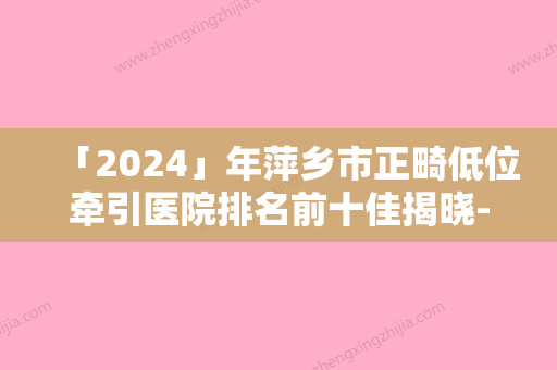 「2024」年萍乡市正畸低位牵引医院排名前十佳揭晓-萍乡市正畸低位牵引口腔医院