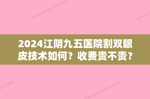 2024江阴九五医院割双眼皮技术如何？收费贵不贵？价格表2024+真人案例