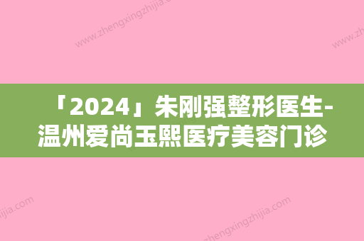 「2024」朱刚强整形医生-温州爱尚玉熙医疗美容门诊部朱刚强医师谁能夺得榜前三