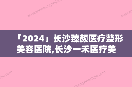 「2024」长沙臻颜医疗整形美容医院,长沙一禾医疗美容哪家好