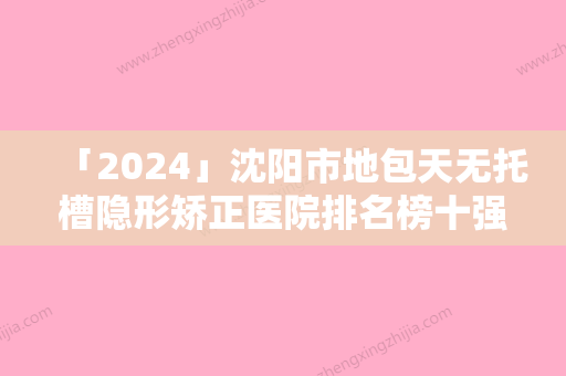 「2024」沈阳市地包天无托槽隐形矫正医院排名榜十强年中盘点（沈阳市地包天无托槽隐形矫正口腔医院上榜机构各个实力不俗）