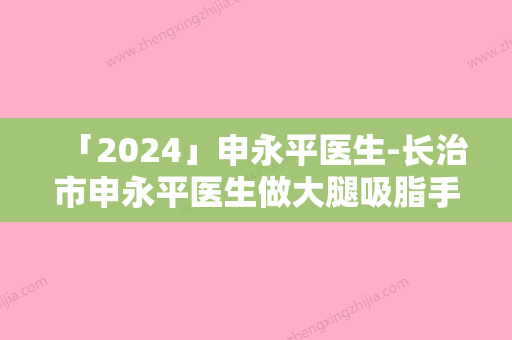 「2024」申永平医生-长治市申永平医生做大腿吸脂手术是你的优秀帮手