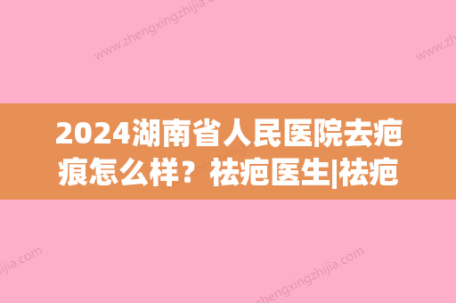 2024湖南省人民医院去疤痕怎么样？祛疤医生|祛疤真实果赏析(湖南省人民医院祛疤评价)