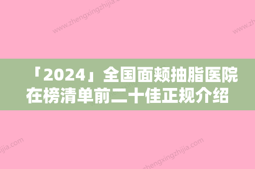 「2024」全国面颊抽脂医院在榜清单前二十佳正规介绍-各自技术特点解析