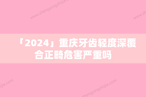 「2024」重庆牙齿轻度深覆合正畸危害严重吗