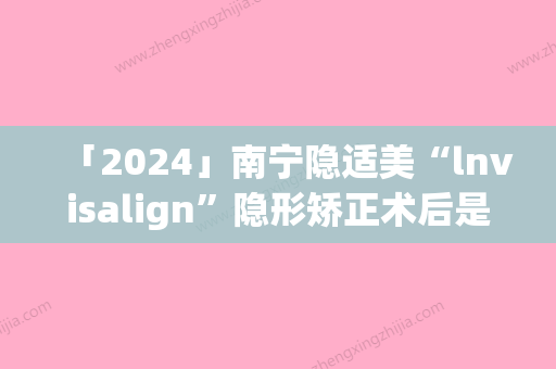 「2024」南宁隐适美“lnvisalign”隐形矫正术后是否会影响正常生活