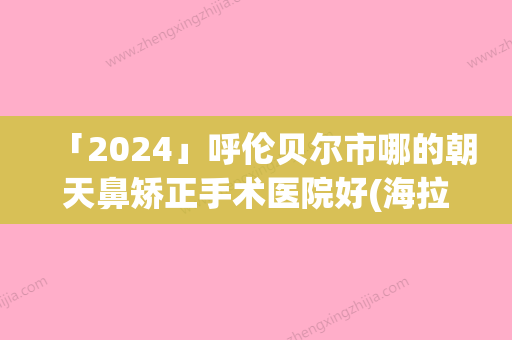 「2024」呼伦贝尔市哪的朝天鼻矫正手术医院好(海拉尔区周彩莲医疗美容诊所更靠谱)