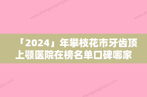 「2024」年攀枝花市牙齿顶上颚医院在榜名单口碑哪家好-攀枝花市牙齿顶上颚口腔医院