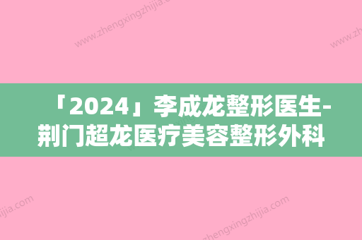 「2024」李成龙整形医生-荆门超龙医疗美容整形外科李成龙医师是高人气医生