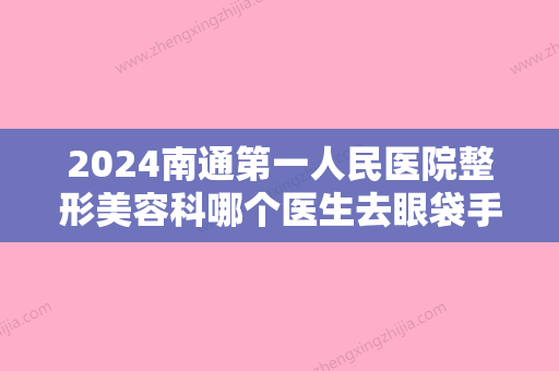 2024南通第一人民医院整形美容科哪个医生去眼袋手术好？医生列表+去眼袋案例