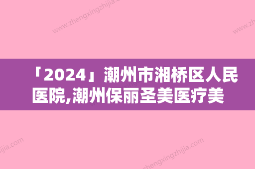 「2024」潮州市湘桥区人民医院,潮州保丽圣美医疗美容实力差距不大