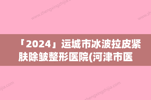 「2024」运城市冰波拉皮紧肤除皱整形医院(河津市医学美容整形科诊所实力出圈)