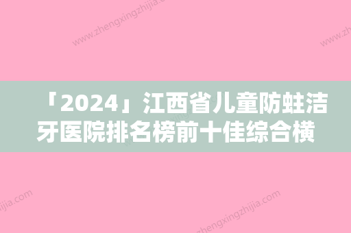 「2024」江西省儿童防蛀洁牙医院排名榜前十佳综合横评（江西省儿童防蛀洁牙口腔医院实力大咖技术到位）