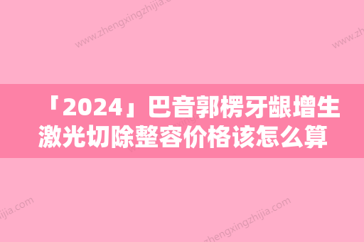 「2024」巴音郭楞牙龈增生激光切除整容价格该怎么算