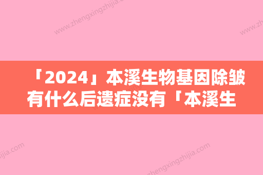 「2024」本溪生物基因除皱有什么后遗症没有「本溪生物基因除皱整形手术都有后遗症吗」