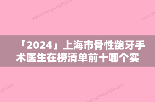 「2024」上海市骨性龅牙手术医生在榜清单前十哪个实力棒-上海市骨性龅牙手术口腔医生