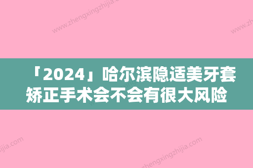 「2024」哈尔滨隐适美牙套矫正手术会不会有很大风险呢