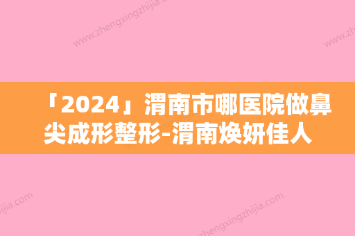 「2024」渭南市哪医院做鼻尖成形整形-渭南焕妍佳人医疗美容门诊部实力靠谱推荐给你