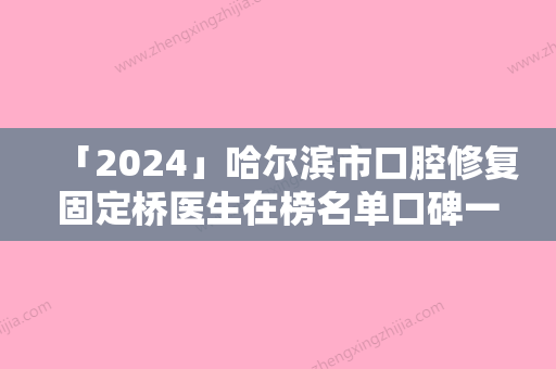 「2024」哈尔滨市口腔修复固定桥医生在榜名单口碑一一揭晓上海九-哈尔滨市康立勋口腔医生