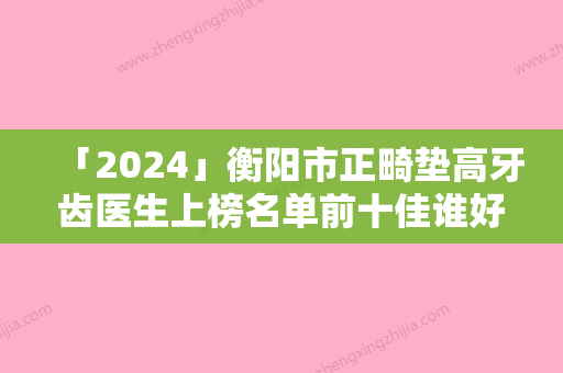 「2024」衡阳市正畸垫高牙齿医生上榜名单前十佳谁好-衡阳市卢默哲口腔医生