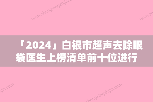 「2024」白银市超声去除眼袋医生上榜清单前十位进行挑选-白银市超声去除眼袋整形医生