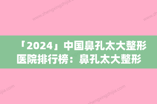 「2024」中国鼻孔太大整形医院排行榜：鼻孔太大整形医院top50榜单全新出炉