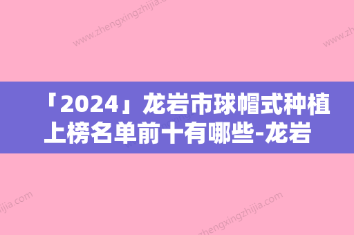 「2024」龙岩市球帽式种植上榜名单前十有哪些-龙岩市球帽式种植口腔医生