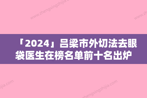 「2024」吕梁市外切法去眼袋医生在榜名单前十名出炉了-吕梁市外切法去眼袋整形医生