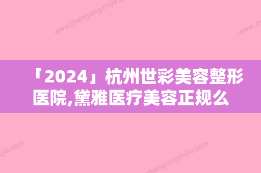 「2024」杭州世彩美容整形医院,黛雅医疗美容正规么技术比拼，实力一清二楚