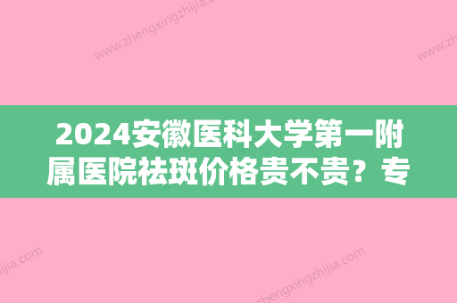 2024安徽医科大学第一附属医院祛斑价格贵不贵？专业医生信+祛斑真实果