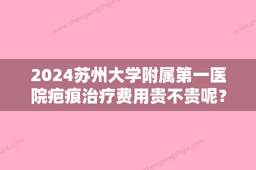 2024苏州大学附属第一医院疤痕治疗费用贵不贵呢？祛疤价格表&真实祛疤案例