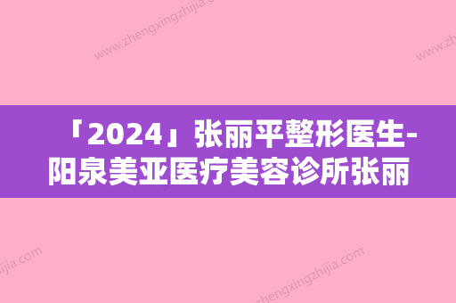 「2024」张丽平整形医生-阳泉美亚医疗美容诊所张丽平医师价格亲民