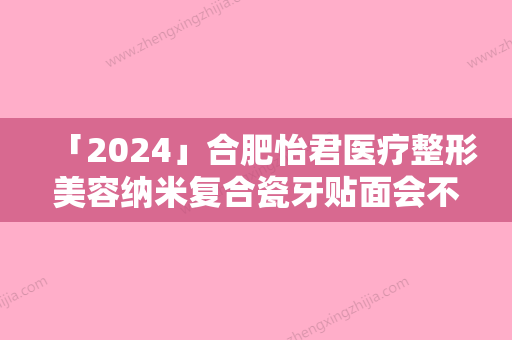 「2024」合肥怡君医疗整形美容纳米复合瓷牙贴面会不会有伤害