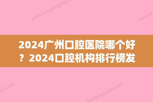 2024广州口腔医院哪个好？2024口腔机构排行榜发布	，都可放心PICK~(2024年广州口腔展时间)