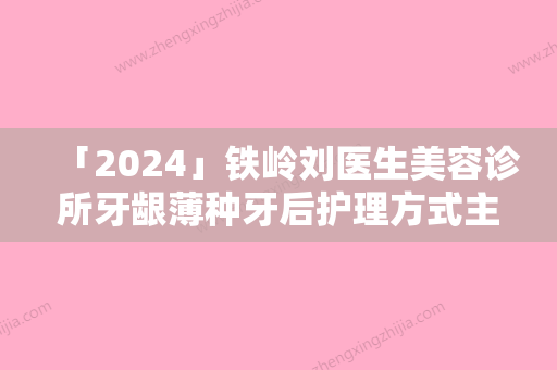 「2024」铁岭刘医生美容诊所牙龈薄种牙后护理方式主要是有哪些