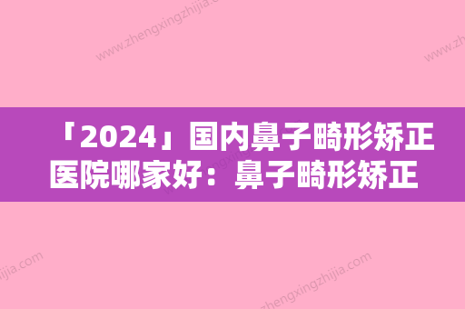 「2024」国内鼻子畸形矫正医院哪家好：鼻子畸形矫正医院前50强实力抗打