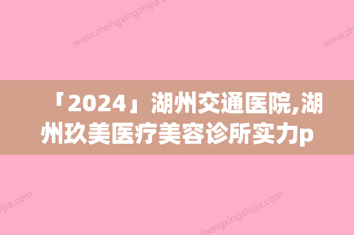 「2024」湖州交通医院,湖州玖美医疗美容诊所实力pk大对比