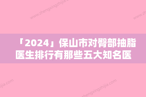 「2024」保山市对臀部抽脂医生排行有那些五大知名医生名单出炉-吴吉医生技术顶呱呱