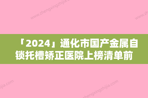 「2024」通化市国产金属自锁托槽矫正医院上榜清单前十强名单首发（通化市国产金属自锁托槽矫正口腔医院实力不容小觑）