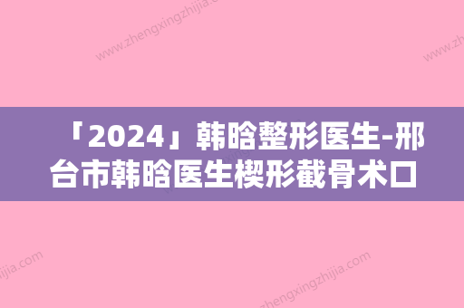 「2024」韩晗整形医生-邢台市韩晗医生楔形截骨术口碑技术在线，强烈推荐