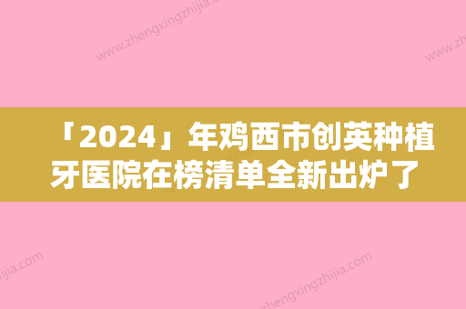 「2024」年鸡西市创英种植牙医院在榜清单全新出炉了-鸡西市创英种植牙口腔医院