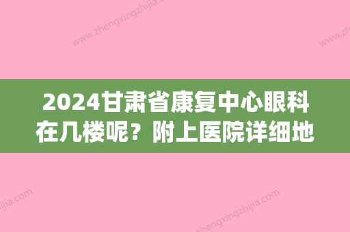 2024甘肃省康复中心眼科在几楼呢？附上医院详细地址！来看看吧！(甘肃省康复中心医院眼科大夫)