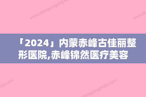 「2024」内蒙赤峰古佳丽整形医院,赤峰锦然医疗美容地址在哪收费价格表